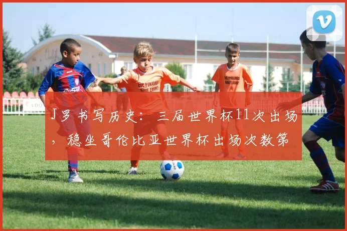 J罗书写历史:三届世界杯11次出场,稳坐哥伦比亚世界杯出场次数第一人宝座,附队史传奇球星回顾