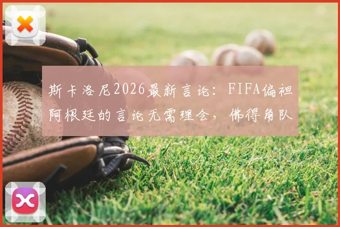 斯卡洛尼2026最新言论:FIFA偏袒阿根廷的言论无需理会,佛得角队值得尊重与警惕