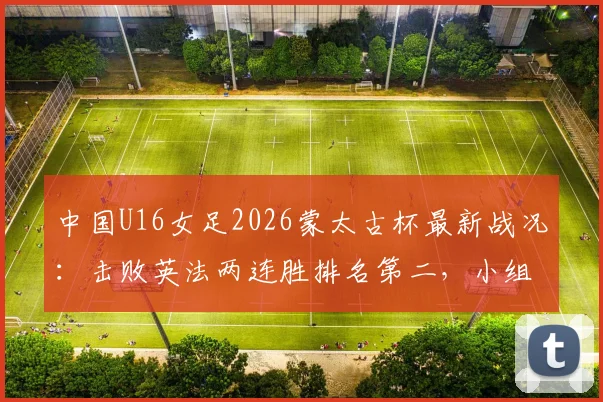 中国U16女足2026蒙太古杯最新战况:击败英法两连胜排名第二,小组出线形势分析与赛程预告
