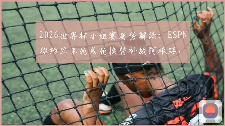 2026世界杯小组赛局势解读：ESPN称约旦末轮或轮换替补战阿根廷，战略影响几何？