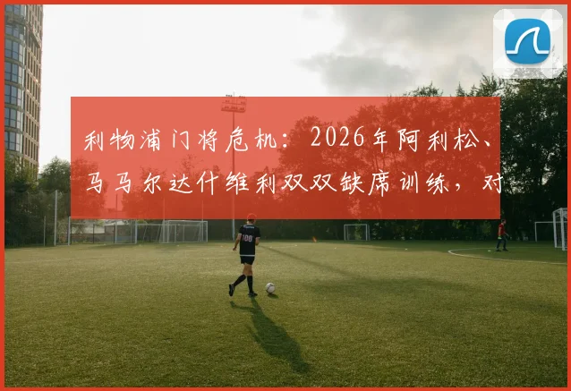 利物浦门将危机:2026年阿利松、马马尔达什维利双双缺席训练,对接下来赛事影响几何?伤病情况及替代方案全解析