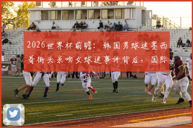 2026世界杯前瞻：韩国男球迷墨西哥街头亲吻女球迷事件背后，国际球迷文化的碰撞与趣闻盘点