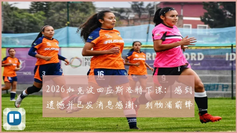 2026加克波回应斯洛特下课：感到遗憾并已发消息感谢，利物浦前锋透露更多细节