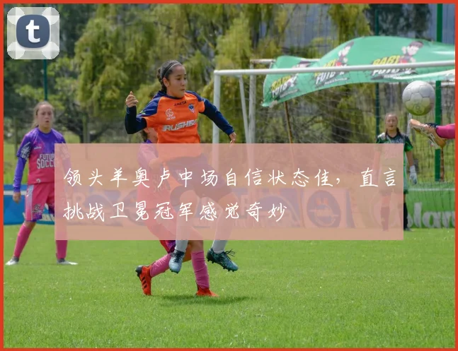 领头羊奥卢中场自信状态佳，直言挑战卫冕冠军感觉奇妙