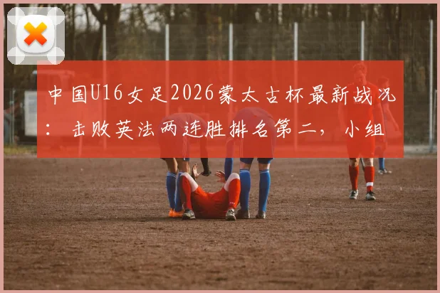 中国U16女足2026蒙太古杯最新战况：击败英法两连胜排名第二，小组出线形势分析与赛程预告