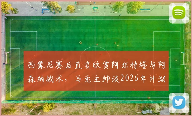 西蒙尼赛后直言欣赏阿尔特塔与阿森纳战术，马竞主帅谈2026年计划暂无心情