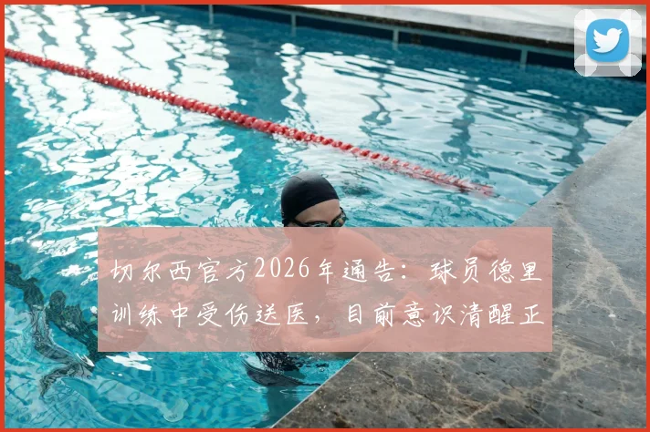 切尔西官方2026年通告:球员德里训练中受伤送医,目前意识清醒正接受全面检查,最新伤情更新