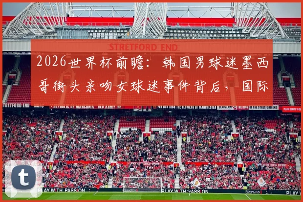2026世界杯前瞻:韩国男球迷墨西哥街头亲吻女球迷事件背后,国际球迷文化的碰撞与趣闻盘点