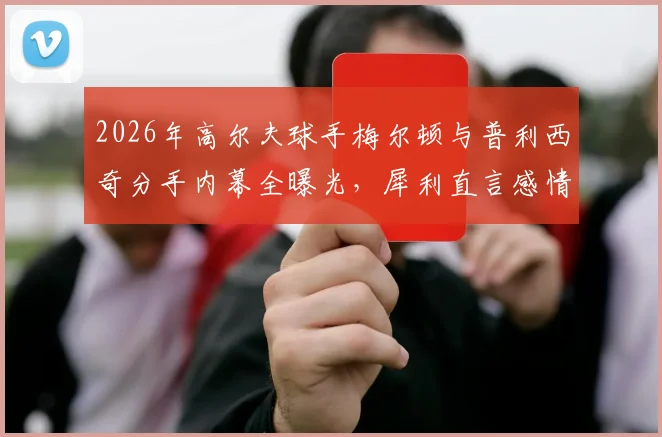 2026年高尔夫球手梅尔顿与普利西奇分手内幕全曝光，犀利直言感情过往及未来规划