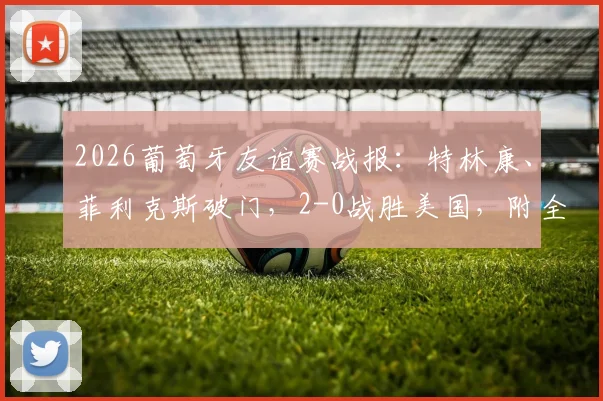 2026葡萄牙友谊赛战报:特林康、菲利克斯破门,2-0战胜美国,附全场录像及球员状态解读