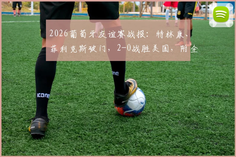 2026葡萄牙友谊赛战报：特林康、菲利克斯破门，2-0战胜美国，附全场录像及球员状态解读