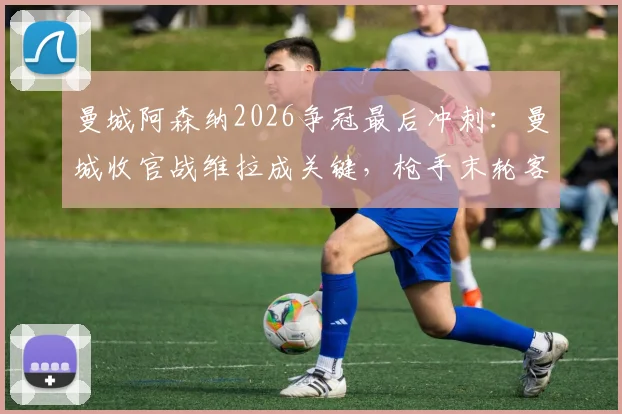 曼城阿森纳2026争冠最后冲刺:曼城收官战维拉成关键,枪手末轮客战水晶宫历史战绩如何?
