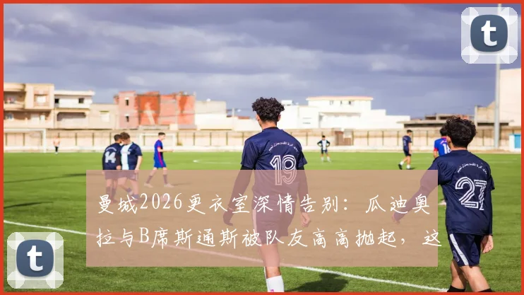 曼城2026更衣室深情告别：瓜迪奥拉与B席斯通斯被队友高高抛起，这背后意味着什么？