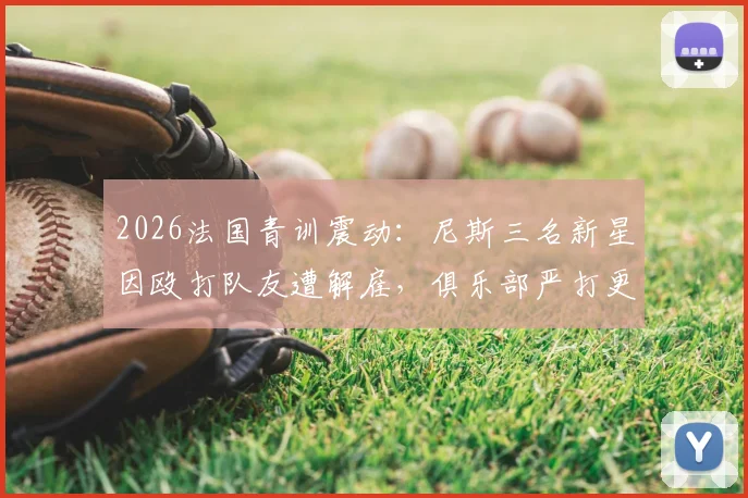 2026法国青训震动:尼斯三名新星因殴打队友遭解雇,俱乐部严打更衣室暴力引热议