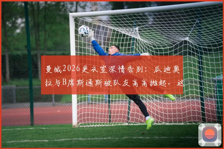 曼城2026更衣室深情告别:瓜迪奥拉与B席斯通斯被队友高高抛起,这背后意味着什么?