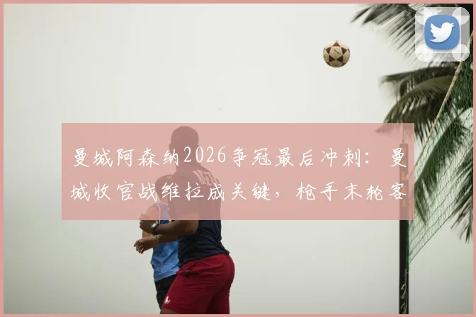 曼城阿森纳2026争冠最后冲刺：曼城收官战维拉成关键，枪手末轮客战水晶宫历史战绩如何？