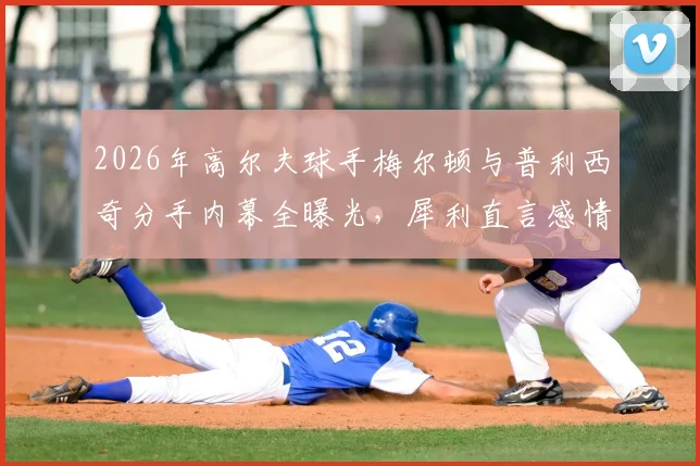 2026年高尔夫球手梅尔顿与普利西奇分手内幕全曝光，犀利直言感情过往及未来规划