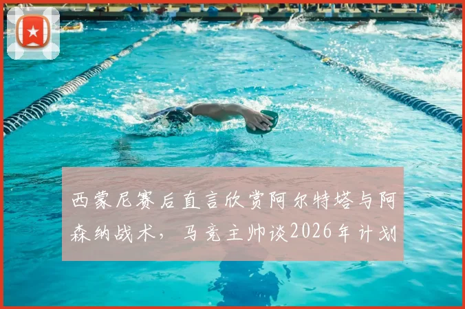 西蒙尼赛后直言欣赏阿尔特塔与阿森纳战术,马竞主帅谈2026年计划暂无心情